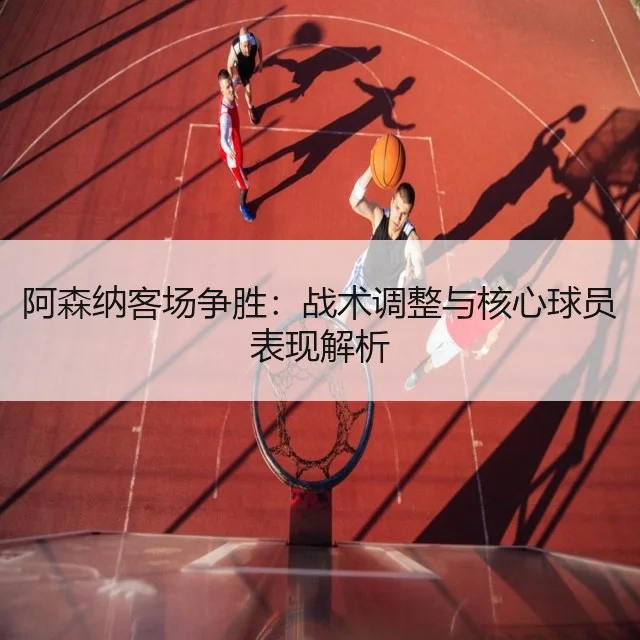 阿森纳客场争胜：战术调整与核心球员表现解析